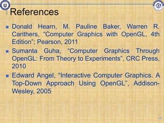 References
 Donald Hearn, M. Pauline Baker, Warren R.
Carithers, “Computer Graphics with OpenGL, 4th
Edition”; Pearson, 2011
 Sumanta Guha, “Computer Graphics Through
OpenGL: From Theory to Experiments”, CRC Press,
2010
 Edward Angel, “Interactive Computer Graphics. A
Top-Down Approach Using OpenGL”, Addison-
Wesley, 2005
105
 