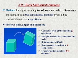 3 D - Rigid body transformations
 Methods for object modeling transformation in three dimensions
are extended from two dimensional methods by including
consideration for the z coordinate.
 Preserve lines, angles and distances.
# Generalize from 2D by including z
coordinate
# Straight forward for translation and
scale
# Rotation more difficult
# Homogeneous coordinates: 4
components
# Transformation matrices: 4×4
éléments.
 