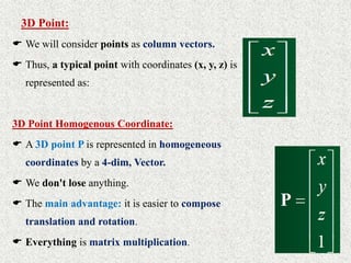 3D Point:
 We will consider points as column vectors.
 Thus, a typical point with coordinates (x, y, z) is
represented as:
3D Point Homogenous Coordinate:
 A 3D point P is represented in homogeneous
coordinates by a 4-dim, Vector.
 We don't lose anything.
 The main advantage: it is easier to compose
translation and rotation.
 Everything is matrix multiplication.
 