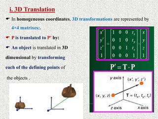 i. 3D Translation
 In homogeneous coordinates, 3D transformations are represented by
4×4 matrixes:.
 P is translated to P' by:
 An object is translated in 3D
dimensional by transforming
each of the defining points of
the objects .
 