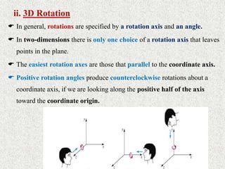 ii. 3D Rotation
 In general, rotations are specified by a rotation axis and an angle.
 In two-dimensions there is only one choice of a rotation axis that leaves
points in the plane.
 The easiest rotation axes are those that parallel to the coordinate axis.
 Positive rotation angles produce counterclockwise rotations about a
coordinate axis, if we are looking along the positive half of the axis
toward the coordinate origin.
 