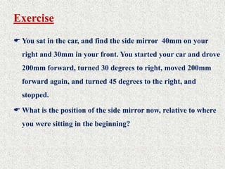 Exercise
 You sat in the car, and find the side mirror 40mm on your
right and 30mm in your front. You started your car and drove
200mm forward, turned 30 degrees to right, moved 200mm
forward again, and turned 45 degrees to the right, and
stopped.
 What is the position of the side mirror now, relative to where
you were sitting in the beginning?
 