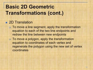 Basic 2D Geometric
Transformations (cont.)
 2D Translation
 To move a line segment, apply the transformation
equation to each of the two line endpoints and
redraw the line between new endpoints
 To move a polygon, apply the transformation
equation to coordinates of each vertex and
regenerate the polygon using the new set of vertex
coordinates
13
 