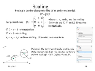 Scaling is used to change the size of an entity or a model.
P* = [S]P
sx 0 0
For general case [S] = 0 sy 0 ,
0 0 sz
If 0 < s < 1 - compression
If s > 1 - stretching
sx = sy = sz - uniform scaling, otherwise - non-uniform
10/5/2022 14
Scaling
where sx, sy, and sz are the scaling
factors in the X, Y, and Z directions
respectively.
Question: The larger circle is the scaled copy
of the smaller one. Can you say that we have a
uniform scaling? Why? Define y* and R*.
O(4,2)
O*(10,y*)
O
x
y
R 1
R*
 