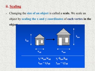 ii. Scaling
> Changing the size of an object is called a scale. We scale an
object by scaling the x and y coordinates of each vertex in the
object.
 