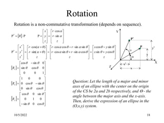 10/5/2022 18
Rotation
Rotation is a non-commutative transformation (depends on sequence).
 
 
 
 

































 

















































































































cos
0
sin
0
1
0
sin
0
cos
cos
sin
0
sin
cos
0
0
0
1
1
0
0
0
cos
sin
0
sin
cos
cos
sin
sin
cos
cos
sin
sin
cos
sin
sin
cos
cos
)
sin(
)
cos(
P
sin
cos
P
P
P
*
*
*
*
*
y
x
z
R
R
R
z
y
x
y
x
z
r
r
r
r
z
r
r
z
y
x
z
r
r
z
y
x
R


P*
P
x
y*
x*
y
X
Y
Z
Question: Let the length of a major and minor
axes of an ellipse with the center on the origin
of the CS be 2a and 2b respectively, and  - the
angle between the major axis and the x-axis.
Then, derive the expression of an ellipse in the
(O,x,y) system.
 