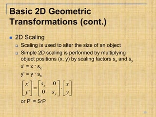  2D Scaling
 Scaling is used to alter the size of an object
 Simple 2D scaling is performed by multiplying
object positions (x, y) by scaling factors sx and sy
x’ = x · sx
y’ = y · sx
or P’ = S·P




















y
x
s
s
y
x
y
x
0
0
'
'
Basic 2D Geometric
Transformations (cont.)
25
 