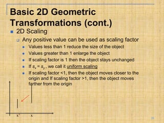  2D Scaling
 Any positive value can be used as scaling factor
 Values less than 1 reduce the size of the object
 Values greater than 1 enlarge the object
 If scaling factor is 1 then the object stays unchanged
 If sx = sy , we call it uniform scaling
 If scaling factor <1, then the object moves closer to the
origin and If scaling factor >1, then the object moves
farther from the origin
x’ x
Basic 2D Geometric
Transformations (cont.)
26
 