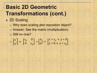  2D Scaling
 Why does scaling also reposition object?
 Answer: See the matrix (multiplication)
 Still no clue?

𝑥′
𝑦′
=
𝑠𝑥 0
0 𝑠𝑦
∗
𝑥
𝑦 =
𝑥 ∗ 𝑠𝑥 + 𝑦 ∗ 0
𝑥 ∗ 0 + 𝑦 ∗ 𝑠𝑦
Basic 2D Geometric
Transformations (cont.)
27
 