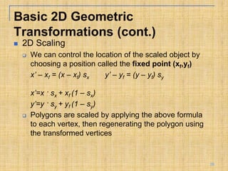  2D Scaling
 We can control the location of the scaled object by
choosing a position called the fixed point (xf,yf)
x’ – xf = (x – xf) sx y’ – yf = (y – yf) sy
x’=x · sx + xf (1 – sx)
y’=y · sy + yf (1 – sy)
 Polygons are scaled by applying the above formula
to each vertex, then regenerating the polygon using
the transformed vertices
Basic 2D Geometric
Transformations (cont.)
28
 