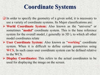 Coordinate Systems
 In order to specify the geometry of a given solid, it is necessary to
use a variety of coordinate systems. Its Major classifications are:
 World Coordinate System: Also known as the "universe" or
sometimes "model" coordinate system. This is the base reference
system for the overall model, ( generally in 3D ), to which all other
model coordinates relate
 User Coordinate System: Also known as “working” coordinate
system. When it is difficult to define certain geometries using
WCS, In such cases user coordinate system can be defined relative
to the WCS.
 Display Coordinates: This refers to the actual coordinates to be
used for displaying the image on the screen.
 
