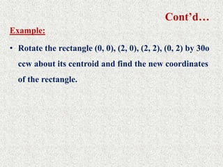 Cont’d…
Example:
• Rotate the rectangle (0, 0), (2, 0), (2, 2), (0, 2) by 30o
ccw about its centroid and find the new coordinates
of the rectangle.
 
