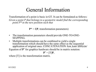 10/5/2022 4
General Information
Transformation of a point is basic in GT. It can be formulated as follows:
Given a point P that belongs to a geometric model find the corresponding
point P* in the new position such that
P* = f(P, transformation parameters)
• The transformation parameters should provide ONE-TO-ONE-
MAPPING.
• Multiple transformations can be combined to yield a single
transformation which should have the same effect as the sequential
application of original ones. CONCATENATION /kənˌkatnˈāSH(ə)n/
Equation of P* for graphics hardware should be in matrix notation:
P* = [T]P,
where [T] is the transformation matrix.
 