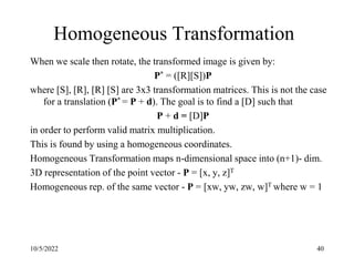10/5/2022 40
Homogeneous Transformation
When we scale then rotate, the transformed image is given by:
P* = ([R][S])P
where [S], [R], [R] [S] are 3x3 transformation matrices. This is not the case
for a translation (P* = P + d). The goal is to find a [D] such that
P + d = [D]P
in order to perform valid matrix multiplication.
This is found by using a homogeneous coordinates.
Homogeneous Transformation maps n-dimensional space into (n+1)- dim.
3D representation of the point vector - P = [x, y, z]T
Homogeneous rep. of the same vector - P = [xw, yw, zw, w]T where w = 1
 