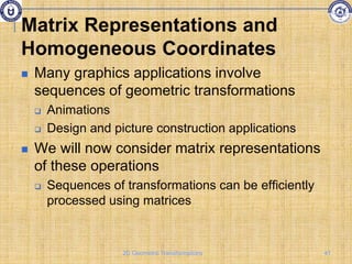 Matrix Representations and
Homogeneous Coordinates
 Many graphics applications involve
sequences of geometric transformations
 Animations
 Design and picture construction applications
 We will now consider matrix representations
of these operations
 Sequences of transformations can be efficiently
processed using matrices
41
2D Geometric Transformations
 