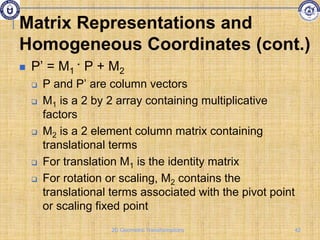 Matrix Representations and
Homogeneous Coordinates (cont.)
 P’ = M1 · P + M2
 P and P’ are column vectors
 M1 is a 2 by 2 array containing multiplicative
factors
 M2 is a 2 element column matrix containing
translational terms
 For translation M1 is the identity matrix
 For rotation or scaling, M2 contains the
translational terms associated with the pivot point
or scaling fixed point
42
2D Geometric Transformations
 