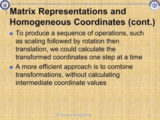  To produce a sequence of operations, such
as scaling followed by rotation then
translation, we could calculate the
transformed coordinates one step at a time
 A more efficient approach is to combine
transformations, without calculating
intermediate coordinate values
Matrix Representations and
Homogeneous Coordinates (cont.)
43
2D Geometric Transformations
 