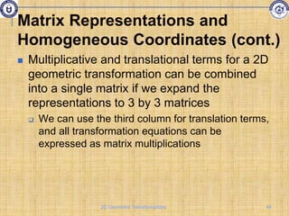  Multiplicative and translational terms for a 2D
geometric transformation can be combined
into a single matrix if we expand the
representations to 3 by 3 matrices
 We can use the third column for translation terms,
and all transformation equations can be
expressed as matrix multiplications
Matrix Representations and
Homogeneous Coordinates (cont.)
44
2D Geometric Transformations
 