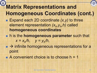  Expand each 2D coordinate (x,y) to three
element representation (xh,yh,h) called
homogeneous coordinates
 h is the homogeneous parameter such that
x = xh/h, y = yh/h,
  infinite homogeneous representations for a
point
 A convenient choice is to choose h = 1
Matrix Representations and
Homogeneous Coordinates (cont.)
45
2D Geometric Transformations
 