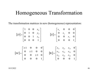 10/5/2022 46
Homogeneous Transformation
The transformation matrices in new (homogeneous) representation:
   
   























































1
0
0
0
0
0
0
R
1
0
0
0
0
1
0
0
0
0
1
0
0
0
0
1
1
0
0
0
0
0
0
0
0
0
0
0
0
1
0
0
0
1
0
0
0
1
0
0
0
1
33
32
31
23
22
21
13
12
11
r
r
r
r
r
r
r
r
r
M
s
s
s
S
z
y
x
D
z
y
x
d
d
d
 