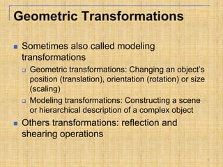 Geometric Transformations
 Sometimes also called modeling
transformations
 Geometric transformations: Changing an object’s
position (translation), orientation (rotation) or size
(scaling)
 Modeling transformations: Constructing a scene
or hierarchical description of a complex object
 Others transformations: reflection and
shearing operations
5
 