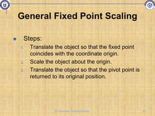 General Fixed Point Scaling
 Steps:
1. Translate the object so that the fixed point
coincides with the coordinate origin.
2. Scale the object about the origin.
3. Translate the object so that the pivot point is
returned to its original position.
62
2D Geometric Transformations
 