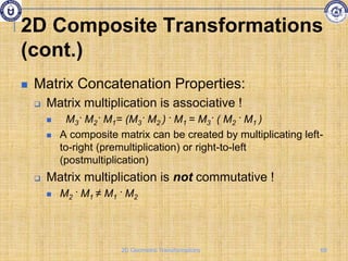 2D Composite Transformations
(cont.)
 Matrix Concatenation Properties:
 Matrix multiplication is associative !
 M3· M2· M1= (M3· M2 ) · M1 = M3· ( M2 · M1 )
 A composite matrix can be created by multiplicating left-
to-right (premultiplication) or right-to-left
(postmultiplication)
 Matrix multiplication is not commutative !
 M2 · M1 ≠ M1 · M2
68
2D Geometric Transformations
 