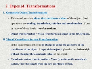 2. Types of Transformations
i. Geometric/Object Transformation
> This transformation alters the coordinate values of the object. Basic
operations are scaling, translation, rotation and combination of one
or more of these basic transformations.
> Object transformation = Move (transform) an object in the 2D/3D space.
ii. Visual/ Coordinate System Transformation
> In this transformation there is no change in either the geometry or the
coordinates of the object. A copy of the object is placed at the desired sight,
without changing the coordinate values of the object.
> Coordinate system transformation = Move (transform) the coordinate
system. View the objects from the new coordinate system.
 