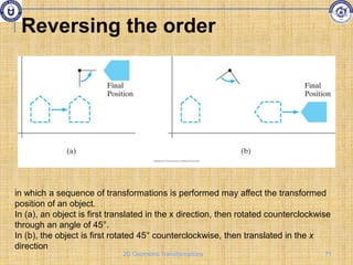 Reversing the order
in which a sequence of transformations is performed may affect the transformed
position of an object.
In (a), an object is first translated in the x direction, then rotated counterclockwise
through an angle of 45°.
In (b), the object is first rotated 45° counterclockwise, then translated in the x
direction
71
2D Geometric Transformations
 