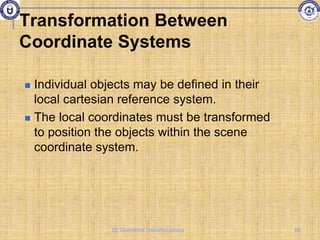 Transformation Between
Coordinate Systems
 Individual objects may be defined in their
local cartesian reference system.
 The local coordinates must be transformed
to position the objects within the scene
coordinate system.
85
2D Geometric Transformations
 