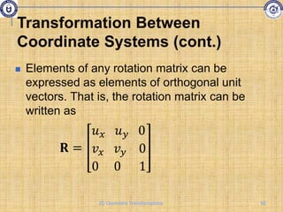  Elements of any rotation matrix can be
expressed as elements of orthogonal unit
vectors. That is, the rotation matrix can be
written as
𝐑 =
𝑢𝑥 𝑢𝑦 0
𝑣𝑥 𝑣𝑦 0
0 0 1
Transformation Between
Coordinate Systems (cont.)
92
2D Geometric Transformations
 