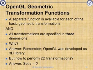 OpenGL Geometric
Transformation Functions
 A separate function is available for each of the
basic geometric transformations
AND
 All transformations are specified in three
dimensions
 Why?
 Answer: Remember; OpenGL was developed as
3D library
 But how to perform 2D transformations?
 Answer: Set z = 0
94
2D Geometric Transformations
 