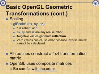 Basic OpenGL Geometric
Transformations (cont.)
 Scaling
 glScale* (sx, sy, sz);
 * is either f or d
 sx, sy and sz are any real number
 Negative values generate reflection
 Zero values can cause error because inverse matrix
cannot be calculated
 All routines construct a 4x4 transformation
matrix
 OpenGL uses composite matrices
 Be careful with the order 96
2D Geometric Transformations
 
