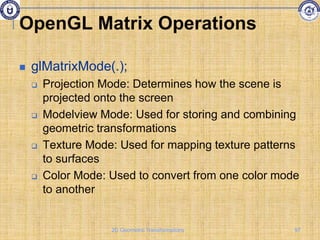 OpenGL Matrix Operations
 glMatrixMode(.);
 Projection Mode: Determines how the scene is
projected onto the screen
 Modelview Mode: Used for storing and combining
geometric transformations
 Texture Mode: Used for mapping texture patterns
to surfaces
 Color Mode: Used to convert from one color mode
to another
97
2D Geometric Transformations
 