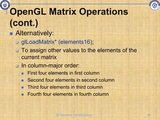 OpenGL Matrix Operations
(cont.)
 Alternatively:
 glLoadMatrix* (elements16);
 To assign other values to the elements of the
current matrix
 In column-major order:
 First four elements in first column
 Second four elements in second column
 Third four elements in third column
 Fourth four elements in fourth column
99
2D Geometric Transformations
 