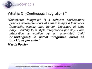 What is CI (Continuous Integration) ? “ Continuous Integration is a software development practice where members of a team integrate their work frequently, usually each person integrates at least daily - leading to multiple integrations per day. Each integration is verified by an automated build  (includingtest) to detect integration errors as quickly as possible.” Martin Fowler. 