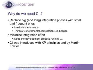 Why do we need CI ? Replace big (and long) integration phases with small and frequent ones Ideally instantaneous Think of « incremental compilation » in Eclipse Minimize integration effort Keep the development process running … CI was introduced with XP principles and by Martin Fowler  