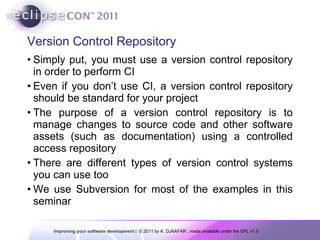 Version Control Repository Simply put, you must use a version control repository in order to perform  CI Even if you don’t use CI, a version control repository should be standard for your project The purpose of a version control repository is to manage changes to source code and other software assets (such as documentation) using a controlled access repository There are  different types of version control systems you can use too We use  Subversion for most of the examples in this seminar 