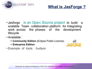 What is JasForge ? Jasforge  is an Open Source project   to build  a scalable  Team  collaboration platform  for Integrating  work across  the phases  of  the  development  lifecycle Available: Community Edition  (Eclipse Public License) Enterprise Edition Exemple  of  tools  : hudson 