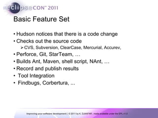 Basic Feature Set Hudson notices that there is a code change Checks out the source code CVS, Subversion, ClearCase, Mercurial, Accurev, Perforce, Git, StarTeam, … Builds Ant, Maven, shell script, NAnt, … Record and publish results Tool Integration Findbugs, Corbertura, ... 