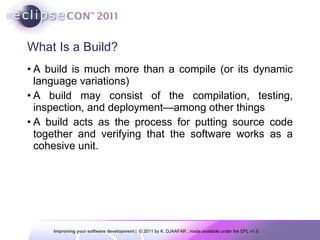 What Is a Build? A build is much more than a compile (or its dynamic language variations) A build may consist of the compilation, testing, inspection, and deployment—among other things A build acts as the process for putting source code together and verifying that the software works as a cohesive unit. 