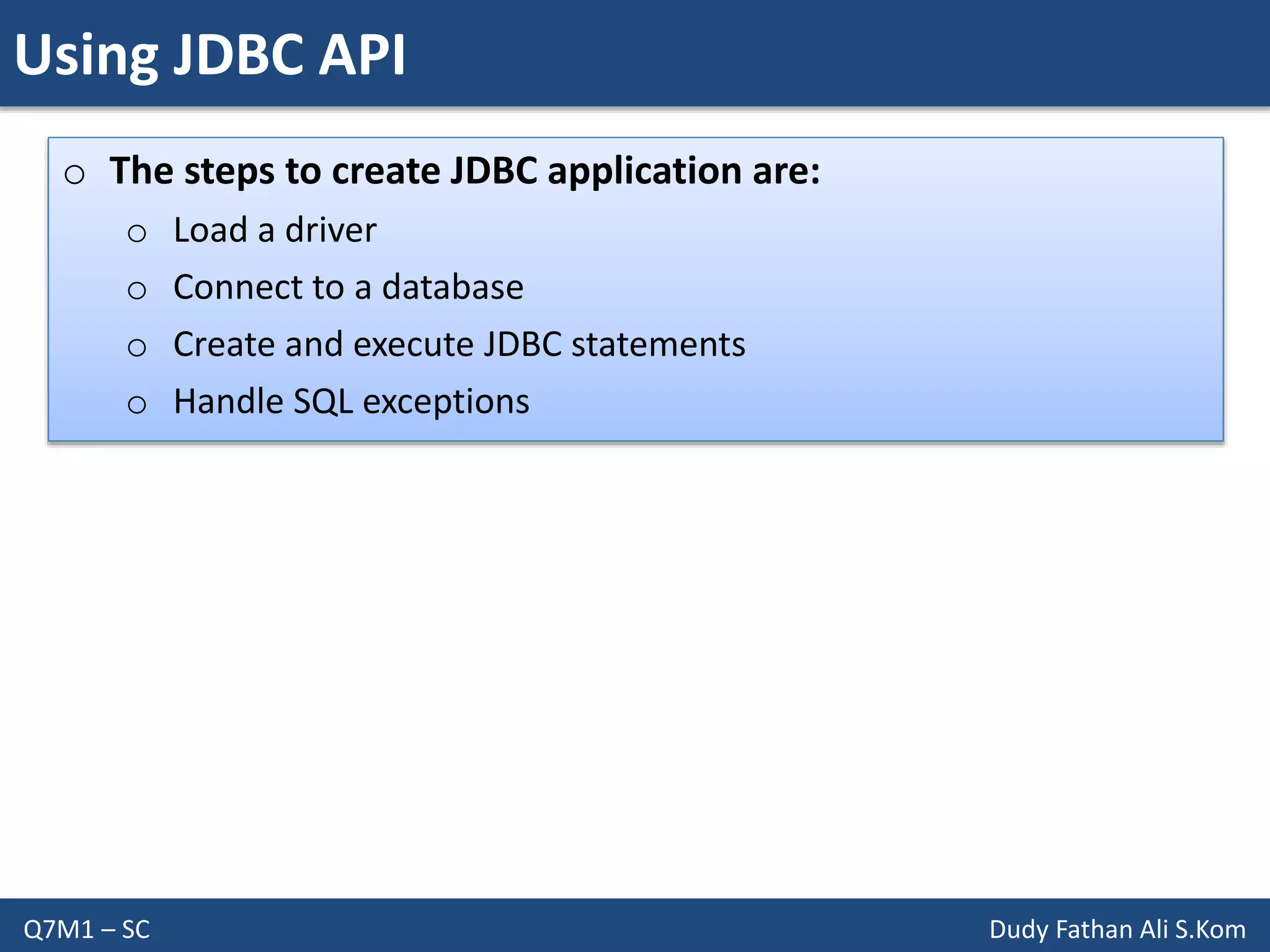 Using JDBC API
Q7M1 – SC Dudy Fathan Ali S.Kom
o The steps to create JDBC application are:
o Load a driver
o Connect to a database
o Create and execute JDBC statements
o Handle SQL exceptions
 