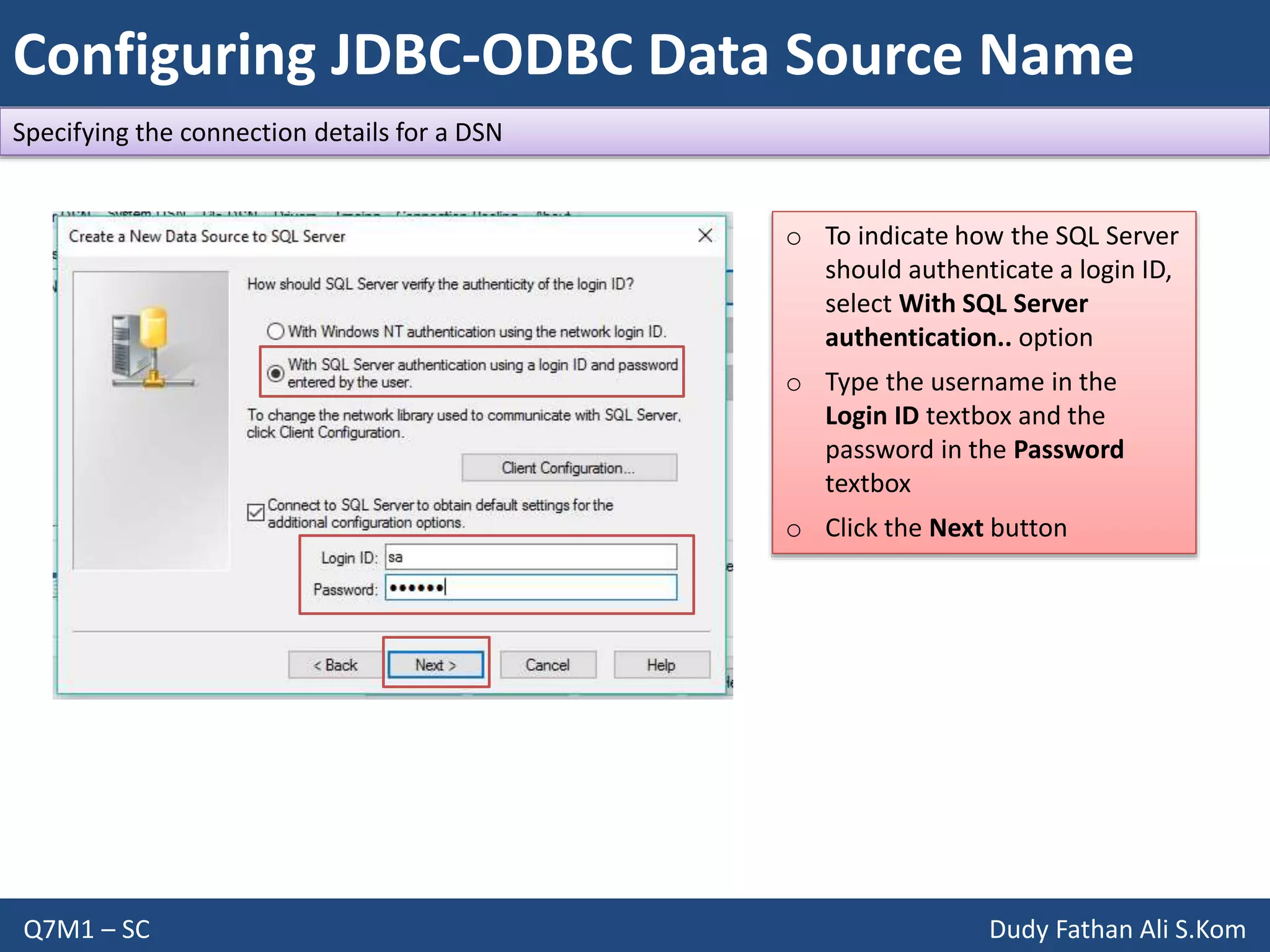 Configuring JDBC-ODBC Data Source Name
Q7M1 – SC Dudy Fathan Ali S.Kom
Specifying the connection details for a DSN
o To indicate how the SQL Server
should authenticate a login ID,
select With SQL Server
authentication.. option
o Type the username in the
Login ID textbox and the
password in the Password
textbox
o Click the Next button
 