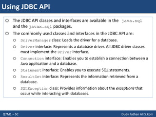 Using JDBC API
Q7M1 – SC Dudy Fathan Ali S.Kom
o The JDBC API classes and interfaces are available in the java.sql
and the javax.sql packages.
o The commonly used classes and interfaces in the JDBC API are:
o DriverManager class: Loads the driver for a database.
o Driver interface: Represents a database driver. All JDBC driver classes
must implement the Driver interface.
o Connection interface: Enables you to establish a connection between a
Java application and a database.
o Statement interface: Enables you to execute SQL statements.
o ResultSet interface: Represents the information retrieved from a
database.
o SQLException class: Provides information about the exceptions that
occur while interacting with databases.
 