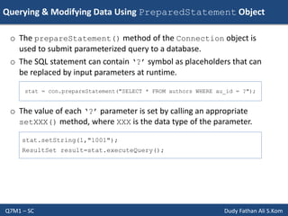 Querying & Modifying Data Using PreparedStatement Object
Q7M1 – SC Dudy Fathan Ali S.Kom
o The prepareStatement() method of the Connection object is
used to submit parameterized query to a database.
o The SQL statement can contain ‘?’ symbol as placeholders that can
be replaced by input parameters at runtime.
o The value of each ‘?’ parameter is set by calling an appropriate
setXXX() method, where XXX is the data type of the parameter.
stat = con.prepareStatement("SELECT * FROM authors WHERE au_id = ?");
stat.setString(1,"1001");
ResultSet result=stat.executeQuery();
 