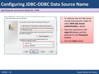 Configuring JDBC-ODBC Data Source Name
Q7M1 – SC Dudy Fathan Ali S.Kom
Specifying the connection details for a DSN
o To indicate how the SQL Server
should authenticate a login ID,
select With SQL Server
authentication.. option
o Type the username in the
Login ID textbox and the
password in the Password
textbox
o Click the Next button
 