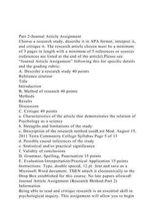 Part 2-Journal Article Assignment
Choose a research study, describe it in APA format, interpret it,
and critique it. The research article chosen must be a minimum
of 3 pages in length with a minimum of 5 references or sources
(references are listed at the end of the article).Please see
“Journal Article Assignment” following this for specific details
and the grading rubric.
A. Describe a research study 40 points
Reference citation
Title
Introduction
B. Method of research 40 points
Methods
Results
Discussion
C. Critique 40 points
a. Characteristics of the article that demonstrates the relation of
Psychology as a science
b. Strengths and limitations of the study
c. Description of the research method usedLast Mod: August 15,
2011 Terra Community College Syllabus Page 5 of 13
d. Possible causal inferences of the study
e. Statistical and/or practical significance
f. Validity of conclusions
D. Grammar, Spelling, Punctuation 15 points
E. Evaluation/Interpretation/Practical Application 15 points
Instructions: Type, double spaced, 12 pt. font and save as a
Microsoft Word document. THEN attach it electronically to the
Drop Box established for this course. No late papers allowed!
Journal Article Assignment (Research Method-Part 2)
Information
Being able to read and critique research is an essential skill in
psychological inquiry. This assignment will allow you to begin
 