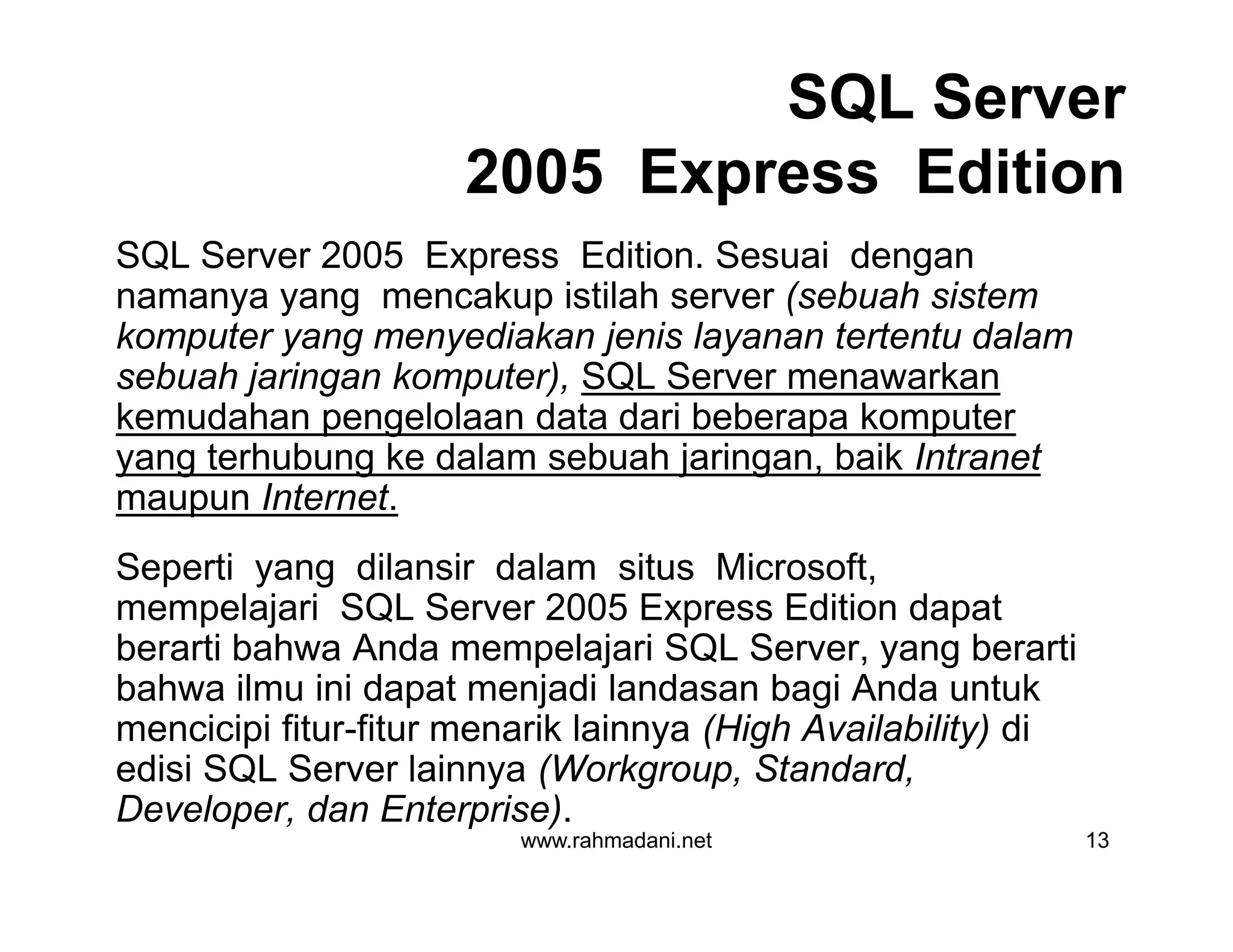 SQL Server
2005 Express Edition
SQL Server 2005 Express Edition. Sesuai dengan
namanya yang mencakup istilah server (sebuah sistem
komputer yang menyediakan jenis layanan tertentu dalam
sebuah jaringan komputer), SQL Server menawarkan
kemudahan pengelolaan data dari beberapa komputer
yang terhubung ke dalam sebuah jaringan, baik Intranet
maupun Internet.
Seperti yang dilansir dalam situs Microsoft,
mempelajari SQL Server 2005 Express Edition dapat
berarti bahwa Anda mempelajari SQL Server, yang berarti
bahwa ilmu ini dapat menjadi landasan bagi Anda untuk
mencicipi fitur-fitur menarik lainnya (High Availability) di
edisi SQL Server lainnya (Workgroup, Standard,
Developer, dan Enterprise).
www.rahmadani.net 13
SQL Server 2005 Express Edition. Sesuai dengan
namanya yang mencakup istilah server (sebuah sistem
komputer yang menyediakan jenis layanan tertentu dalam
sebuah jaringan komputer), SQL Server menawarkan
kemudahan pengelolaan data dari beberapa komputer
yang terhubung ke dalam sebuah jaringan, baik Intranet
maupun Internet.
Seperti yang dilansir dalam situs Microsoft,
mempelajari SQL Server 2005 Express Edition dapat
berarti bahwa Anda mempelajari SQL Server, yang berarti
bahwa ilmu ini dapat menjadi landasan bagi Anda untuk
mencicipi fitur-fitur menarik lainnya (High Availability) di
edisi SQL Server lainnya (Workgroup, Standard,
Developer, dan Enterprise).
 