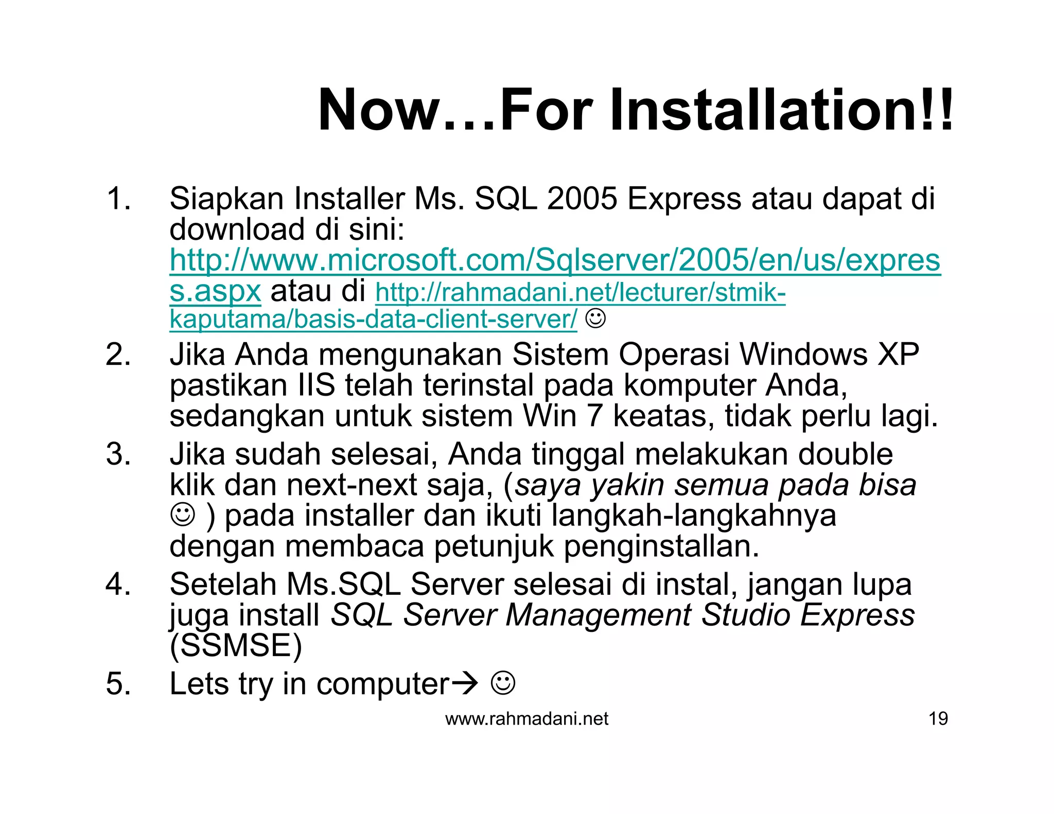 Now…For Installation!!
1. Siapkan Installer Ms. SQL 2005 Express atau dapat di
download di sini:
http://www.microsoft.com/Sqlserver/2005/en/us/expres
s.aspx atau di http://rahmadani.net/lecturer/stmik-
kaputama/basis-data-client-server/ 
2. Jika Anda mengunakan Sistem Operasi Windows XP
pastikan IIS telah terinstal pada komputer Anda,
sedangkan untuk sistem Win 7 keatas, tidak perlu lagi.
3. Jika sudah selesai, Anda tinggal melakukan double
klik dan next-next saja, (saya yakin semua pada bisa
 ) pada installer dan ikuti langkah-langkahnya
dengan membaca petunjuk penginstallan.
4. Setelah Ms.SQL Server selesai di instal, jangan lupa
juga install SQL Server Management Studio Express
(SSMSE)
5. Lets try in computer 
www.rahmadani.net 19
1. Siapkan Installer Ms. SQL 2005 Express atau dapat di
download di sini:
http://www.microsoft.com/Sqlserver/2005/en/us/expres
s.aspx atau di http://rahmadani.net/lecturer/stmik-
kaputama/basis-data-client-server/ 
2. Jika Anda mengunakan Sistem Operasi Windows XP
pastikan IIS telah terinstal pada komputer Anda,
sedangkan untuk sistem Win 7 keatas, tidak perlu lagi.
3. Jika sudah selesai, Anda tinggal melakukan double
klik dan next-next saja, (saya yakin semua pada bisa
 ) pada installer dan ikuti langkah-langkahnya
dengan membaca petunjuk penginstallan.
4. Setelah Ms.SQL Server selesai di instal, jangan lupa
juga install SQL Server Management Studio Express
(SSMSE)
5. Lets try in computer 
 