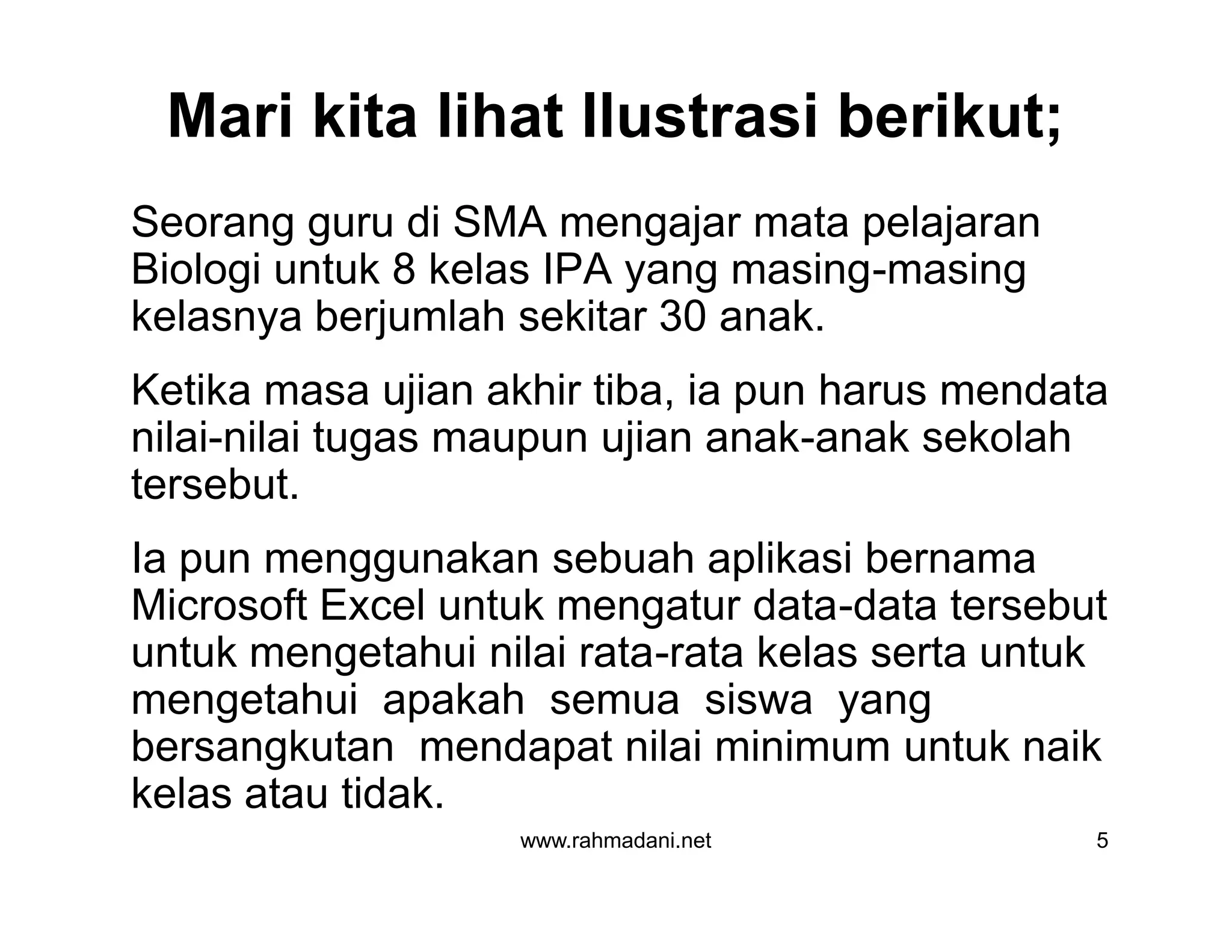 Mari kita lihat Ilustrasi berikut;
Seorang guru di SMA mengajar mata pelajaran
Biologi untuk 8 kelas IPA yang masing-masing
kelasnya berjumlah sekitar 30 anak.
Ketika masa ujian akhir tiba, ia pun harus mendata
nilai-nilai tugas maupun ujian anak-anak sekolah
tersebut.
Ia pun menggunakan sebuah aplikasi bernama
Microsoft Excel untuk mengatur data-data tersebut
untuk mengetahui nilai rata-rata kelas serta untuk
mengetahui apakah semua siswa yang
bersangkutan mendapat nilai minimum untuk naik
kelas atau tidak.
www.rahmadani.net 5
Seorang guru di SMA mengajar mata pelajaran
Biologi untuk 8 kelas IPA yang masing-masing
kelasnya berjumlah sekitar 30 anak.
Ketika masa ujian akhir tiba, ia pun harus mendata
nilai-nilai tugas maupun ujian anak-anak sekolah
tersebut.
Ia pun menggunakan sebuah aplikasi bernama
Microsoft Excel untuk mengatur data-data tersebut
untuk mengetahui nilai rata-rata kelas serta untuk
mengetahui apakah semua siswa yang
bersangkutan mendapat nilai minimum untuk naik
kelas atau tidak.
 